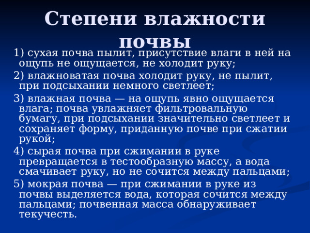 Степени влажности почвы 1) сухая почва пылит, присутствие влаги в ней на ощупь не ощущается, не холодит руку; 2) влажноватая почва холодит руку, не пылит, при подсыхании немного светлеет; 3) влажная почва — на ощупь явно ощущается влага; почва увлажняет фильтровальную бумагу, при подсыхании значительно светлеет и сохраняет форму, приданную почве при сжатии рукой; 4) сырая почва при сжимании в руке превращается в тестообразную массу, а вода смачивает руку, но не сочится между пальцами; 5) мокрая почва — при сжимании в руке из почвы выделяется вода, которая сочится между пальцами; почвенная масса обнаруживает текучесть. 