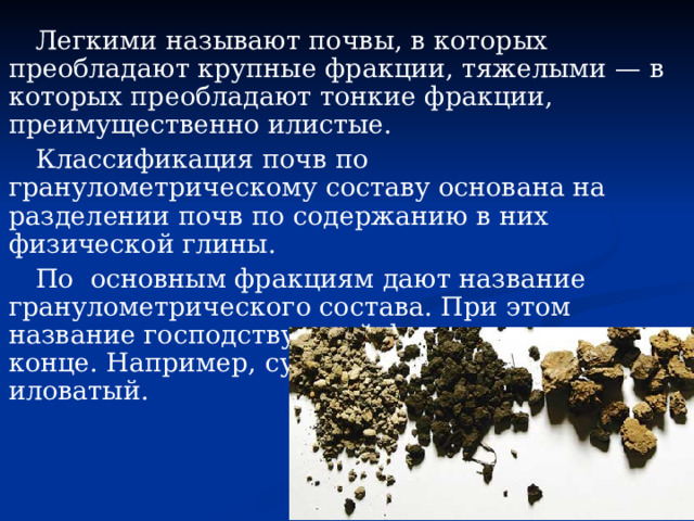 Легкими называют почвы, в которых преобладают крупные фракции, тяжелыми — в которых преобладают тонкие фракции, преимущественно илистые. Классификация почв по гранулометрическому составу основана на разделении почв по содержанию в них физической глины. По основным фракциям дают название гранулометрического состава. При этом название господствующей фракции ставится в конце. Например, суглинок легкий пылевато-иловатый. 
