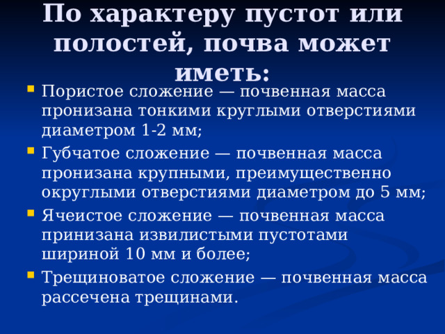 По характеру пустот или полостей, почва может иметь: Пористое сложение — почвенная масса пронизана тонкими круглыми отверстиями диаметром 1-2 мм; Губчатое сложение — поч­венная масса пронизана крупными, преимущественно округлыми отверстиями диаметром до 5 мм; Ячеистое сложение — почвенная масса принизана извилистыми пустотами шириной 10 мм и более; Трещиноватое сложение — почвенная масса рассечена трещинами. 