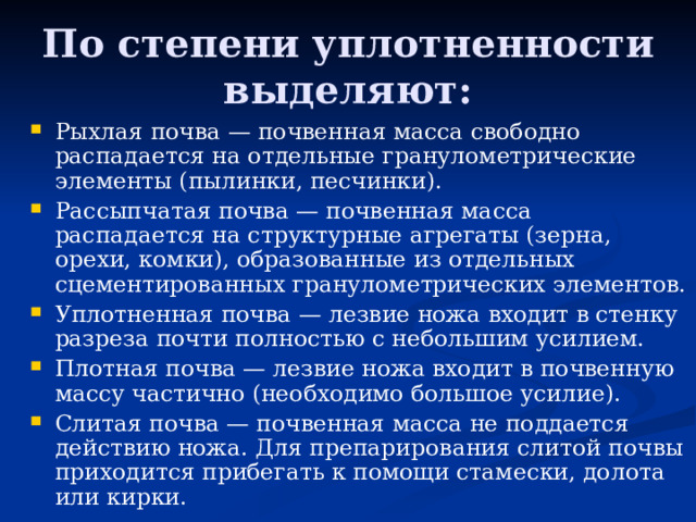 По степени уплотненности выделяют: Рыхлая почва — почвенная масса свободно распадается на отдельные гранулометрические элементы (пылинки, песчинки). Рассыпчатая почва — почвенная масса распадается на структурные агрегаты (зерна, орехи, комки), образованные из отдельных сцементированных гранулометрических элементов. Уплотненная почва — лезвие ножа входит в стенку разреза по­чти полностью с небольшим усилием. Плотная почва — лезвие ножа входит в почвенную массу частично (необходимо большое усилие). Слитая почва — почвенная масса не поддается действию ножа. Для препарирования слитой почвы приходится прибегать к помо­щи стамески, долота или кирки. 