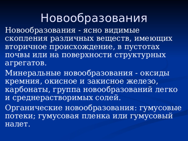 Новообразования Новообразования - ясно видимые скопления различных веществ, имеющих вторичное происхождение, в пустотах почвы или на поверхности структурных агрегатов. Минеральные новообразования - оксиды кремния, окисное и закисное железо, карбонаты, группа новообразований легко и среднерастворимых солей. Органические новообразования: гумусовые потеки; гумусовая пленка или гумусовый налет. 