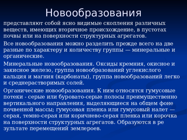 Новообразования представляют собой ясно видимые скопления различных веществ, имеющих вторичное про­исхождение, в пустотах почвы или на поверхности структурных агрегатов. Все новообразования можно разделить прежде всего на две раз­ные по характеру и количеству группы — минеральные и органические. Минеральные новообразования. Оксиды кремния, окисное и закисное железо, группа новообразований углекислого кальция и магния (карбо­наты), группа новообразований легко и среднерастворимых солей. Органические новообразования. К ним относятся гумусовые по­теки - серые или буровато-серые полосы преимущественно вер­тикального направления, выделяющиеся на общем фоне почвен­ной массы; гумусовая пленка или гумусовый налет — серая, тем­но-серая или коричнево-серая пленка или корочка на поверхнос­ти структурных агрегатов. Образуются в ре­зультате перемещений землероев. 