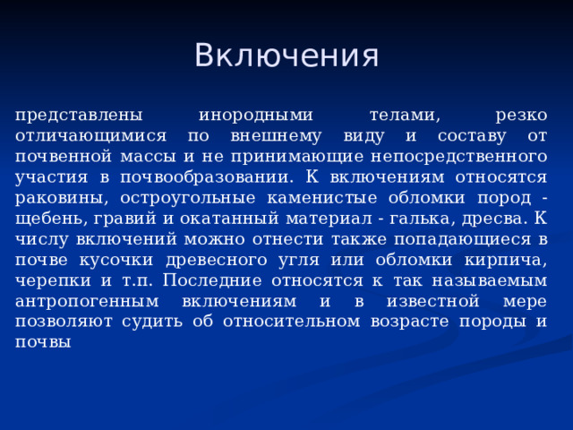 Включения представлены инородными телами, резко отличающимися по внешнему виду и составу от почвенной массы и не принимающие непосредственного участия в почвообразо­вании. К включениям относятся раковины, остроугольные каменистые обломки пород - щебень, гравий и окатанный материал - галь­ка, дресва. К числу включений можно отнести также попадающи­еся в почве кусочки древесного угля или обломки кирпича, череп­ки и т.п. Последние относятся к так называемым антропогенным включениям и в известной мере позволяют судить об относитель­ном возрасте породы и почвы 