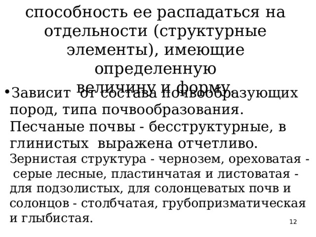  СТРУКТУРНОСТЬ почвы - способность ее распадаться на отдельности (структурные элементы), имеющие определенную  величину и форму.    Зависит от состава почвообразующих пород, типа почвообразования. Песчаные почвы - бесструктурные, в глинистых выражена отчетливо.  Зернистая структура - чернозем, ореховатая - серые лесные, пластинчатая и листоватая - для подзолистых, для солонцеватых почв и солонцов - столбчатая, грубопризматическая и глыбистая.  