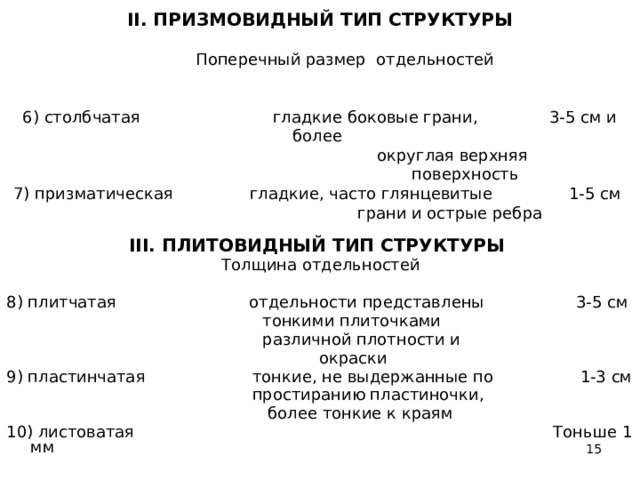 II. ПРИЗМОВИДНЫЙ ТИП СТРУКТУРЫ   Поперечный размер отдельностей   6) столбчатая гладкие боковые грани, 3-5 см и более  округлая верхняя  поверхность  7) призматическая гладкие, часто глянце­витые 1-5 см  грани и острые ребра III. ПЛИТОВИДНЫЙ ТИП СТРУКТУРЫ  Толщина отдельностей 8) плитчатая отдельности представлены 3-5 см  тонкими плиточками  различной плотности и  окраски 9) пластинчатая тонкие, не выдержанные по 1-3 см  простиранию пластиночки,  более тонкие к краям 10) листоватая Тоньше 1 мм  