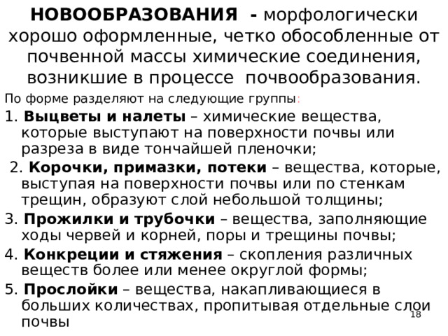  НОВООБРАЗОВАНИЯ - морфологически хорошо оформленные, четко обособленные от почвенной массы химические соединения, возникшие в процессе почвообразования.   По форме разделяют на следующие группы : 1. Выцветы и налеты – химические вещества, которые выступают на поверхности почвы или разреза в виде тончайшей пленочки;  2. Корочки, примазки, потеки – вещества, которые, выступая на поверхности почвы или по стенкам трещин, образуют слой небольшой толщины; 3. Прожилки и трубочки – вещества, заполняющие ходы червей и корней, поры и трещины почвы; 4. Конкреции и стяжения – скопления различных веществ более или менее округлой формы; 5. Прослойки – вещества, накапливающиеся в больших количествах, пропитывая отдельные слои почвы  
