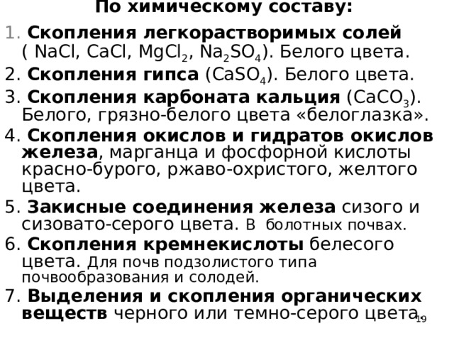 По химическому составу:   1. Скопления легкорастворимых солей ( NaCl, CaCl, MgCl 2 , Na 2 SO 4 ). Белого цвета. 2. Скопления гипса (CaSO 4 ). Белого цвета. 3. Скопления карбоната кальция (CaCO 3 ). Белого, грязно-белого цвета «белоглазка». 4. Скопления окислов и гидратов окислов железа , марганца и фосфорной кислоты красно-бурого, ржаво-охристого, желтого цвета. 5. Закисные соединения железа сизого и сизовато-серого цвета. В болотных почвах. 6. Скопления кремнекислоты белесого цвета. Для почв подзолистого типа почвообразования и солодей. 7. Выделения и скопления органических веществ черного или темно-серого цвета.  