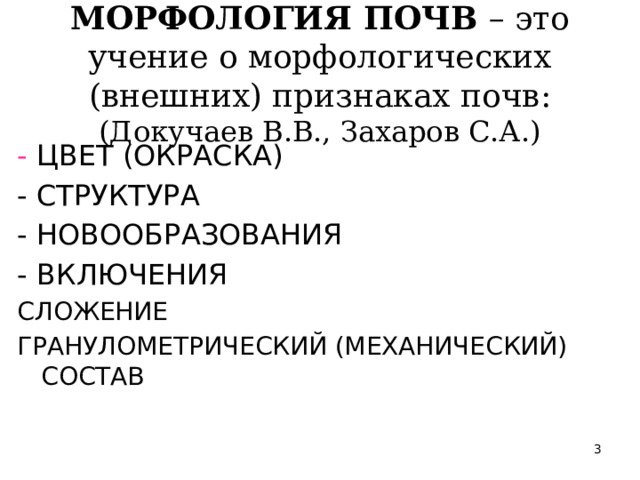 МОРФОЛОГИЯ ПОЧВ – это учение о морфологических (внешних) признаках почв:  (Докучаев В.В., Захаров С.А.) -  ЦВЕТ (ОКРАСКА) - СТРУКТУРА - НОВООБРАЗОВАНИЯ - ВКЛЮЧЕНИЯ СЛОЖЕНИЕ ГРАНУЛОМЕТРИЧЕСКИЙ (МЕХАНИЧЕСКИЙ) СОСТАВ  