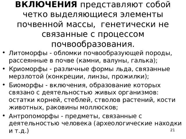ВКЛЮЧЕНИЯ представляют собой четко выделяющиеся элементы почвенной массы, генетически не связанные с процессом почвообразования.   Литоморфы - обломки почвообразующей породы, рассеянные в почве (камни, валуны, галька); Криоморфы - различные формы льда, связанные мерзлотой (конкреции, линзы, прожилки); Биоморфы - включения, образование которых связано с деятельностью живых организмов: остатки корней, стеблей, стволов растений, кости животных, раковины моллюсков; Антропоморфы - предметы, связанные с деятельностью человека (археологические находки и т.д.)  