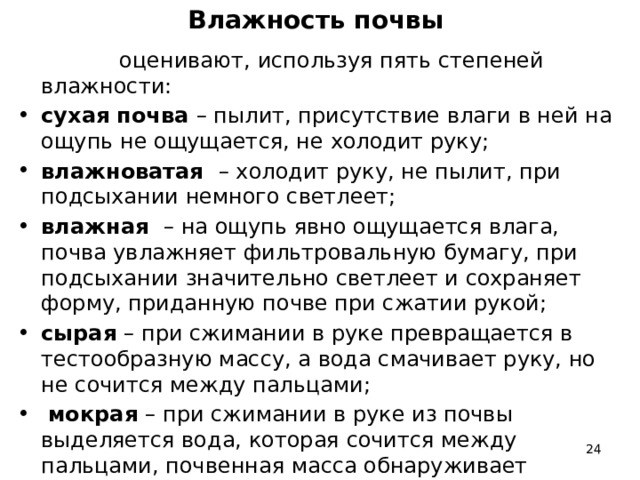 Влажность почвы  оценивают, используя пять степеней влажности: сухая почва – пылит, присутствие влаги в ней на ощупь не ощущается, не холодит руку; влажноватая – холодит руку, не пылит, при подсыхании немного светлеет; влажная – на ощупь явно ощущается влага, почва увлажняет фильтровальную бумагу, при подсыхании значительно светлеет и сохраняет форму, приданную почве при сжатии рукой; сырая – при сжимании в руке превращается в тестообразную массу, а вода смачивает руку, но не сочится между пальцами;  мокрая – при сжимании в руке из почвы выделяется вода, которая сочится между пальцами, почвенная масса обнаруживает текучесть.  
