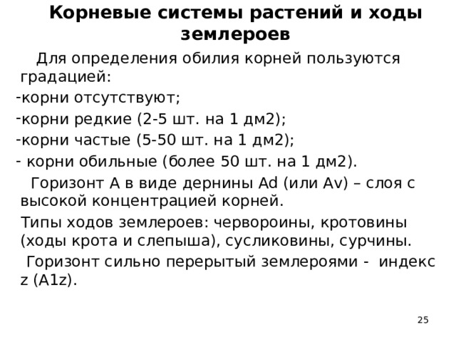 Корневые системы растений и ходы землероев  Для определения обилия корней пользуются градацией: корни отсутствуют; корни редкие (2-5 шт. на 1 дм2); корни частые (5-50 шт. на 1 дм2);  корни обильные (более 50 шт. на 1 дм2).  Горизонт А в виде дернины Аd (или Аv) – слоя с высокой концентрацией корней.  Типы ходов землероев: червороины, кротовины (ходы крота и слепыша), сусликовины, сурчины.  Горизонт сильно перерытый землероями - индекс z (А1z).  