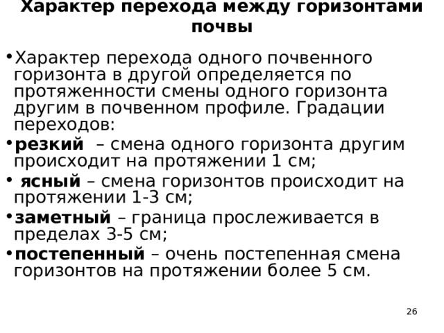Характер перехода между горизонтами почвы Характер перехода одного почвенного горизонта в другой определяется по протяженности смены одного горизонта другим в почвенном профиле. Градации переходов: резкий – смена одного горизонта другим происходит на протяжении 1 см;  ясный – смена горизонтов происходит на протяжении 1-3 см; заметный – граница прослеживается в пределах 3-5 см; постепенный – очень постепенная смена горизонтов на протяжении более 5 см.  