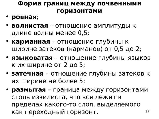 Форма границ между почвенными горизонтами ровная ; волнистая – отношение амплитуды к длине волны менее 0,5; карманная – отношение глубины к ширине затеков (карманов) от 0,5 до 2; языковатая – отношение глубины языков к их ширине от 2 до 5; затечная – отношение глубины затеков к их ширине не более 5; размытая – граница между горизонтами столь извилиста, что вся лежит в пределах какого-то слоя, выделяемого как переходный горизонт.  