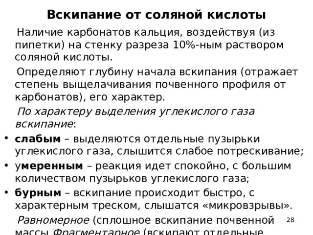 Вскипание от соляной кислоты  Наличие карбонатов кальция, воздействуя (из пипетки) на стенку разреза 10%-ным раствором соляной кислоты.  Определяют глубину начала вскипания (отражает степень выщелачивания почвенного профиля от карбонатов), его характер.  По характеру выделения углекислого газа вскипание : слабым – выделяются отдельные пузырьки углекислого газа, слышится слабое потрескивание; у меренным – реакция идет спокойно, с большим количеством пузырьков углекислого газа; бурным – вскипание происходит быстро, с характерным треском, слышатся «микровзрывы».  Равномерное (сплошное вскипание почвенной массы Фрагментарное (вскипают отдельные участки).  
