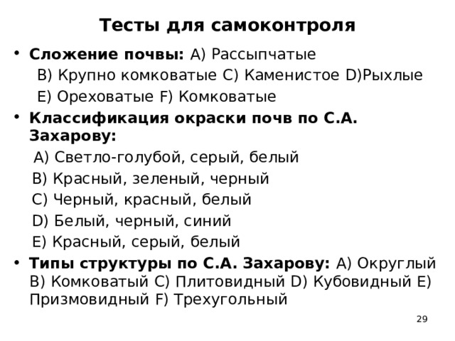 Тесты для самоконтроля Сложение почвы: A) Рассыпчатые  B) Крупно комковатые C) Каменистое D)Рыхлые  Е) Ореховатые F) Комковатые Классификация окраски почв по С.А. Захарову:  A) Светло-голубой, серый, белый  В) Красный, зеленый, черный  С) Черный, красный, белый  D) Белый, черный, синий  Е) Красный, серый, белый Типы структуры по С.А. Захарову: A) Округлый B) Комковатый C) Плитовидный D) Кубовидный Е) Призмовидный F) Трехугольный  