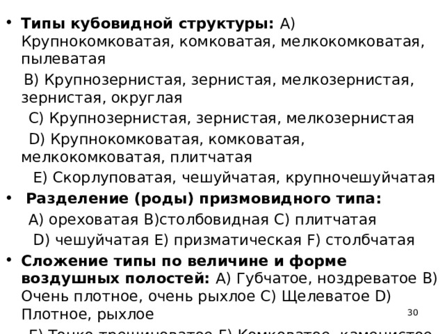 Типы кубовидной структуры: A) Крупнокомковатая, комковатая, мелкокомковатая, пылеватая  B) Крупнозернистая, зернистая, мелкозернистая, зернистая, округлая  C) Крупнозернистая, зернистая, мелкозернистая  D) Крупнокомковатая, комковатая, мелкокомковатая, плитчатая  Е) Скорлуповатая, чешуйчатая, крупночешуйчатая  Разделение (роды) призмовидного типа:   A) ореховатая B)столбовидная C) плитчатая  D) чешуйчатая E) призматическая F) столбчатая Сложение типы по величине и форме воздушных полостей: А) Губчатое, ноздреватое В) Очень плотное, очень рыхлое С) Щелеватое D) Плотное, рыхлое  Е) Тонко-трещиноватое F) Комковатое, каменистое  