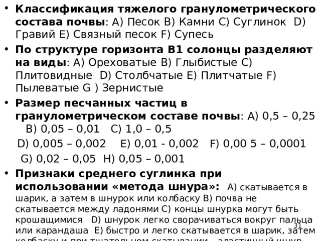 Классификация тяжелого гранулометрического состава почвы : A) Песок B) Камни С) Суглинок D) Гравий Е) Связный песок F) Супесь По структуре горизонта В1 солонцы разделяют на виды : A) Ореховатые B) Глыбистые C) Плитовидные D) Столбчатые Е) Плитчатые F) Пылеватые G ) Зернистые Размер песчанных частиц в гранулометрическом составе почвы : А) 0,5 – 0,25 В) 0,05 – 0,01 С) 1,0 – 0,5  D) 0,005 – 0,002 E) 0,01 - 0,002 F) 0,00 5 – 0,0001  G) 0,02 – 0,05 H) 0,05 – 0,001 Признаки среднего суглинка при использовании «метода шнура»: А) скатывается в шарик, а затем в шнурок или колбаску В) почва не скатывается между ладонями С) концы шнурка могут быть крошащимися D) шнурок легко сворачиваться вокруг пальца или карандаша E) быстро и легко скатывается в шарик, затем колбаску и при тщательном скатывании – эластичный шнур F) почва скатывается в непрочный, легко разрушающийся при малейшем надавливании шарик  G) концы шнурка могут быть острыми  