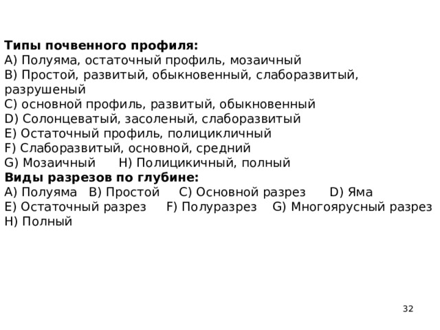 Типы почвенного профиля:  A) Полуяма, остаточный профиль, мозаичный  B) Простой, развитый, обыкновенный, слаборазвитый, разрушеный  C) основной профиль, развитый, обыкновенный  D) Солонцеватый, засоленый, слаборазвитый  E) Остаточный профиль, полицикличный  F) Слаборазвитый, основной, средний  G) Мозаичный H) Полицикичный, полный  Виды разрезов по глубине:  A) Полуяма B) Простой C) Основной разрез D) Яма  E) Остаточный разрез F) Полуразрез G) Многоярусный разрез  H) Полный     
