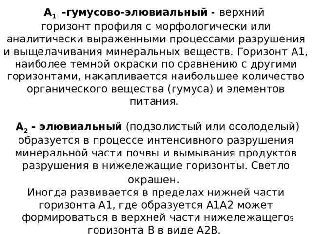  А 1 -гумусово-элювиальный - верхний  горизонт профиля с морфологически или аналитически выраженными процессами разрушения и выщелачивания минеральных веществ. Горизонт А1, наиболее темной окраски по сравнению с другими горизонтами, накапливается наибольшее количество органического вещества (гумуса) и элементов питания.    А 2 - элювиальный (подзолистый или осолоделый) образуется в процессе интенсивного разрушения минеральной части почвы и вымывания продуктов разрушения в нижележащие горизонты. Светло окрашен .  Иногда развивается в пределах нижней части горизонта А1, где образуется А1А2 может формироваться в верхней части нижележащего горизонта В в виде А2В.  
