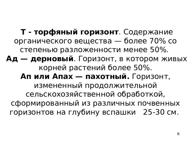   Т - торфяный горизонт . Содержание органического вещества — более 70% со степенью разложенности менее 50%.   Ад — дерновый . Горизонт, в котором живых корней растений более 50%.  Ап или Апах — пахотный. Горизонт, измененный продолжительной сельскохозяйственной обработкой, сформированный из различных почвенных горизонтов на глубину вспашки 25-30 см.    