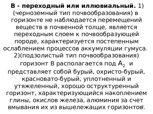  В - переходный или иллювиальный. 1)(черноземный тип почвообразования) в горизонте не наблюдается перемещений веществ в почвенной толще, является переходным слоем к почвообразующей породе, характеризуется постепенным ослаблением процессов аккумуляции гумуса.  2)(подзолистый тип почвообразования) горизонт В располагается под А 2  и представляет собой бурый, охристо-бурый, красновато-бурый, уплотненный и утяжеленный, хорошо оструктуренный горизонт, характеризующийся накоплением глины, окислов железа, алюминия за счет вмывания их из вышележащих горизонтов.  