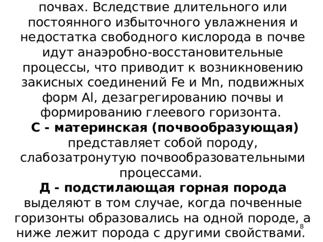 G - глеевый образуется в гидроморфных почвах. Вследствие длительного или постоянного избыточного увлажнения и недостатка свободного кислорода в почве идут анаэробно-восстановительные процессы, что приводит к возникновению закисных соединений Fe и Mn, подвижных форм Al, дезагрегированию почвы и формированию глеевого горизонта.   С - материнская (почвообразующая) представляет собой породу, слабозатронутую почвообразовательными процессами.  Д - подстилающая горная порода выделяют в том случае, когда почвенные горизонты образовались на одной породе, а ниже лежит порода с другими свойствами.    