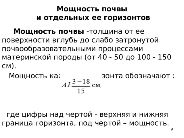 Мощность почвы  и отдельных ее горизонтов  Мощность почвы -толщина от ее поверхности вглубь до слабо затронутой почвообразовательными процессами материнской породы (от 40 - 50 до 100 - 150 см).  Мощность каждого горизонта обозначают :  где цифры над чертой - верхняя и нижняя граница горизонта, под чертой – мощность.    