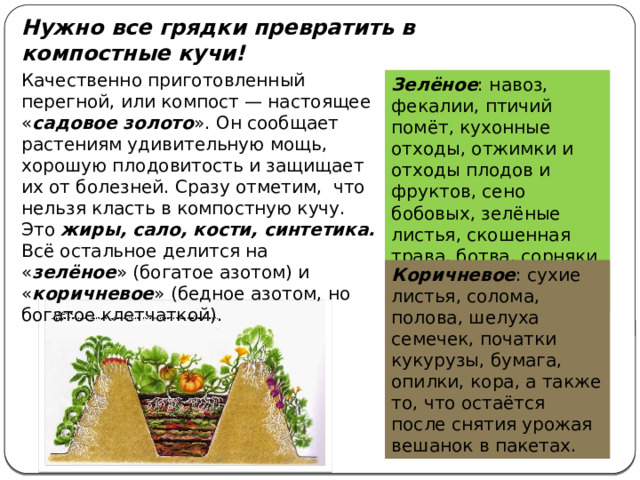 Нужно все грядки превратить в компостные кучи! Качественно приготовленный перегной, или компост — настоящее « садовое золото ». Он сообщает растениям удивительную мощь, хорошую плодовитость и защищает их от болезней. Сразу отметим, что нельзя класть в компостную кучу. Это жиры, сало, кости, синтетика. Всё остальное делится на « зелёное » (богатое азотом) и « коричневое » (бедное азотом, но богатое клетчаткой). Зелёное : навоз, фекалии, птичий помёт, кухонные отходы, отжимки и отходы плодов и фруктов, сено бобовых, зелёные листья, скошенная трава, ботва, сорняки и всё зелёное, растительное. Коричневое : сухие листья, солома, полова, шелуха семечек, початки кукурузы, бумага, опилки, кора, а также то, что остаётся после снятия урожая вешанок в пакетах. 