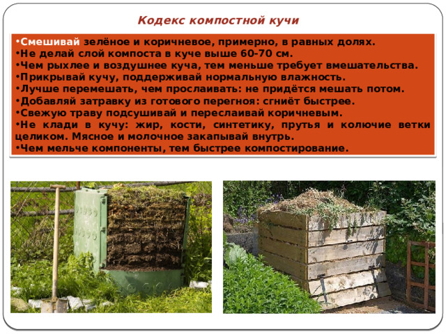 Кодекс компостной кучи Смешивай зелёное и коричневое, примерно, в равных долях. Не делай слой компоста в куче выше 60-70 см. Чем рыхлее и воздушнее куча, тем меньше требует вмешательства. Прикрывай кучу, поддерживай нормальную влажность. Лучше перемешать, чем прослаивать: не придётся мешать потом. Добавляй затравку из готового перегноя: сгниёт быстрее. Свежую траву подсушивай и переслаивай коричневым. Не клади в кучу: жир, кости, синтетику, прутья и колючие ветки целиком. Мясное и молочное закапывай внутрь. Чем мельче компоненты, тем быстрее компостирование. 