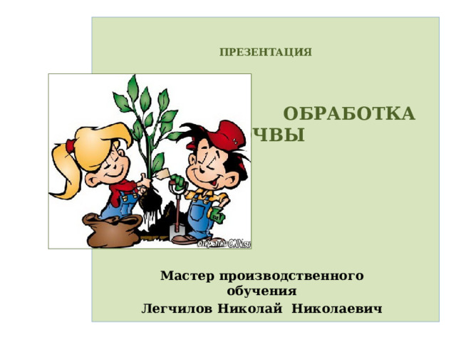   ПРЕЗЕНТАЦИЯ     ОБРАБОТКА ПОЧВЫ            Мастер производственного обучения Легчилов Николай Николаевич 