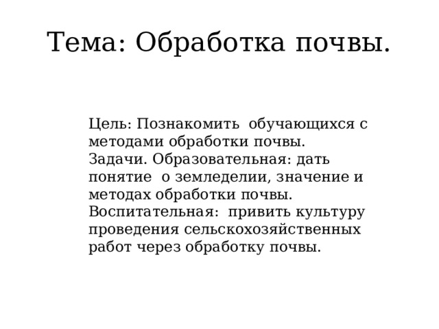 Тема: Обработка почвы.   Цель: Познакомить обучающихся с методами обработки почвы.  Задачи. Образовательная: дать понятие о земледелии, значение и методах обработки почвы.  Воспитательная: привить культуру проведения сельскохозяйственных работ через обработку почвы.   