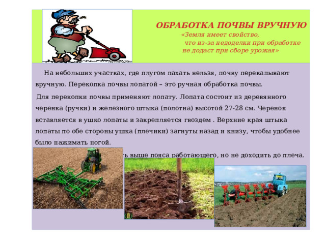   ОБРАБОТКА ПОЧВЫ ВРУЧНУЮ   «Земля имеет свойство,   что из-за недоделки при обработке  не додаст при сборе урожая»    На небольших участках, где плугом пахать нельзя, почву перекапывают вручную. Перекопка почвы лопатой – это ручная обработка почвы. Для перекопки почвы применяют лопату. Лопата состоит из деревянного черенка (ручки) и железного штыка (полотна) высотой 27-28 см. Черенок вставляется в ушко лопаты и закрепляется гвоздем . Верхние края штыка лопаты по обе стороны ушка (плечики) загнуты назад и книзу, чтобы удобнее было нажимать ногой. Ручка лопаты должна быть выше пояса работающего, но не доходить до плеча. 