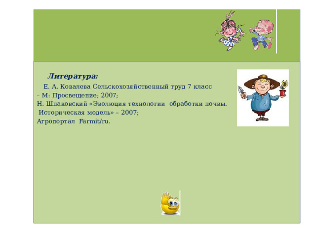     Литература:  Е. А. Ковалева Сельскохозяйственный труд 7 класс – М: Просвещение; 2007; Н. Шпаковский «Эволюция технологии обработки почвы.  Историческая модель» – 2007; Агропортал Farmit/ru. 
