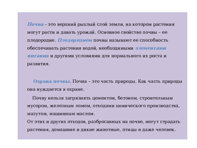  Почва – это верхний рыхлый слой земли, на котором растения могут расти и давать урожай. Основное свойство почвы – ее плодородие. Плодородием почвы называют ее способность обеспечивать растения водой, необходимыми элементами питания и другими условиями для нормального их роста и развития.  Охрана почвы . Почва – это часть природы. Как часть природы она нуждается в охране.  Почву нельзя загрязнять цементом, бетоном, строительным мусором, железным ломом, отходами химического производства, мазутом, машинным маслом.  От этих и других отходов, разбросанных на почве, могут страдать растения, домашние и дикие животные, птицы и даже человек. 