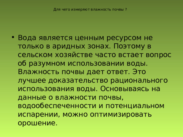 Для чего измеряют влажность почвы ? Вода является ценным ресурсом не только в аридных зонах. Поэтому в сельском хозяйстве часто встает вопрос об разумном использовании воды. Влажность почвы дает ответ. Это лучшее доказательство рационального использования воды. Основываясь на данные о влажности почвы, водообеспеченности и потенциальном испарении, можно оптимизировать орошение. 