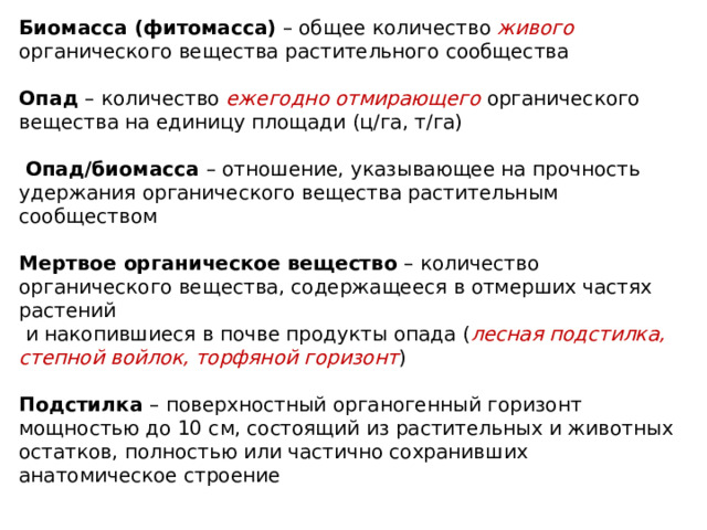 Биомасса ( фитомасса) – общее количество живого органического вещества растительного сообщества   Опад – количество ежегодно отмирающего  органического вещества на единицу площади (ц/га, т/га)    Опад/биомасса – отношение, указывающее на прочность удержания органического вещества растительным сообществом   Мертвое органическое вещество – количество органического вещества, содержащееся в отмерших частях растений  и накопившиеся в почве продукты опада ( лесная подстилка, степной войлок, торфяной горизонт )   Подстилка – поверхностный органогенный горизонт мощностью до 10 см, состоящий из растительных и животных остатков, полностью или частично сохранивших анатомическое строение   