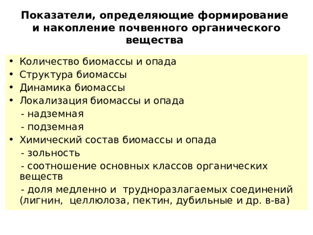  Показатели, определяющие формирование  и накопление почвенного органического вещества   Количество биомассы и опада Структура биомассы Динамика биомассы Локализация биомассы и опада   - надземная   - подземная Химический состав биомассы и опада   - зольность   - соотношение основных классов органических веществ   - доля медленно и трудноразлагаемых соединений (лигнин,  целлюлоза, пектин,  дубильные и др. в-ва) 