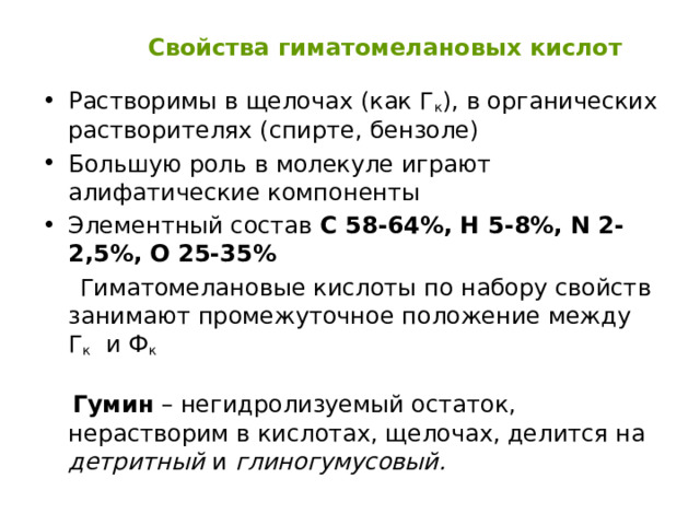  Свойства гиматомелановых кислот Растворимы в щелочах (как Г к ), в органических растворителях (спирте, бензоле) Большую роль в молекуле играют алифатические компоненты Элементный состав С 58-64%, Н 5-8%, N 2- 2,5 % , О 25-35%  Гиматомелановые кислоты по набору свойств занимают промежуточное положение между Г к и Ф к   Гумин – негидролизуемый остаток, нерастворим в кислотах, щелочах, делится на детритный и глиногумусовый. 