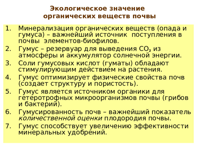 Экологическое значение  органических веществ почвы Минерализация органических веществ (опада и гумуса) – важнейший источник поступления в почвы элементов-биофилов. Гумус – резервуар для выведения СО 2 из атмосферы и аккумулятор солнечной энергии. C оли гумусовых кислот  (гуматы) обладают стимулирующим действием на растения. Гумус оптимизирует физические свойства почв (создает структуру и пористость). Гумус является источником органики для гетеротрофных микроорганизмов почвы (грибов и бактерий). Гумусированность почв – важнейший показатель количественной оценки плодородия почвы. Гумус способствует увеличению эффективности минеральных удобрений. 