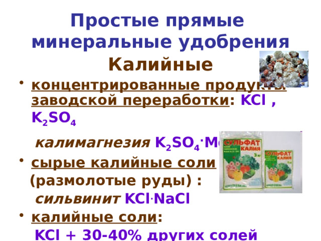 Простые прямые  минеральные удобрения Калийные концентрированные продукты заводской переработки : KCl , K 2 SO 4  калимагнезия  K 2 SO 4 . MgSO 4 сырые калийные соли  (размолотые руды) :  сильвинит  KCl . NaCl калийные соли :  KCl + 30-40% других солей калия углекислый калий  K 2 CO 3 