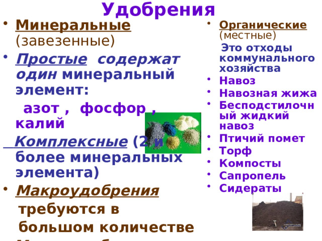 Удобрения  Минеральные (завезенные) Простые содержат один минеральный элемент:  азот , фосфор , калий  Комплексные (2 и более минеральных элемента) Макроудобрения  требуются в  большом количестве  Микроудобрения  требуются в малом количестве Прямые  содержат мин. эл.  Косвенные улучшают структуру почвы Органические  (местные)  Это отходы коммунального хозяйства Навоз Навозная жижа Бесподстилочный жидкий навоз Птичий помет Торф Компосты Сапропель Сидераты 