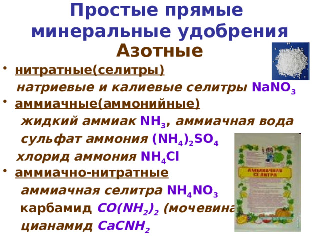 Простые прямые  минеральные удобрения Азотные нитратные(селитры)  натриевые и калиевые селитры  NaNO 3  аммиачные(аммонийные)  жидкий аммиак  NH 3 , аммиачная вода  сульфат аммония  (NH 4 ) 2 SO 4   хлорид аммония  NH 4 Cl аммиачно-нитратные  аммиачная селитра  NH 4 NO 3  карбамид  CO(NH 2 ) 2 (мочевина)  цианамид CaCNH 2 