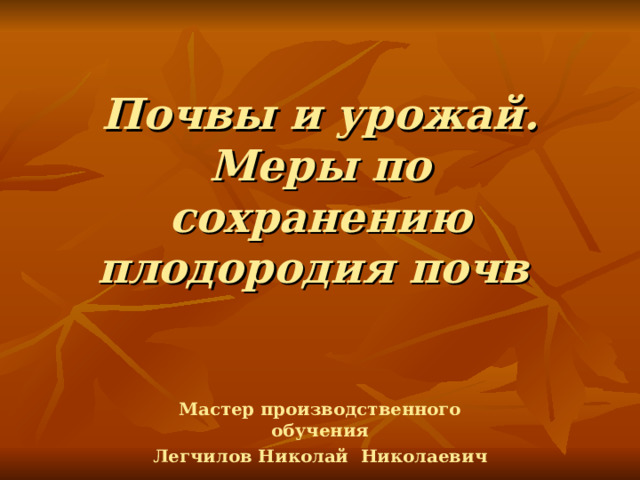 Почвы и урожай. Меры по сохранению плодородия почв  Мастер производственного обучения Легчилов Николай Николаевич 