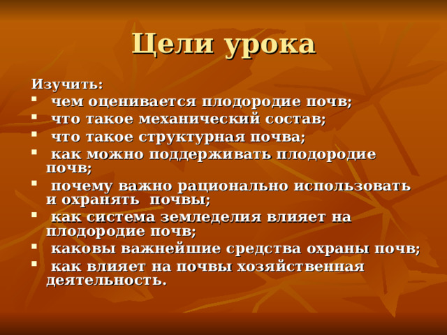 Цели урока Изучить:  чем оценивается плодородие почв;  что такое механический состав;  что такое структурная почва;  как можно поддерживать плодородие почв;  почему важно рационально использовать и охранять почвы;  как система земледелия влияет на плодородие почв;  каковы важнейшие средства охраны почв;  как влияет на почвы хозяйственная деятельность. 