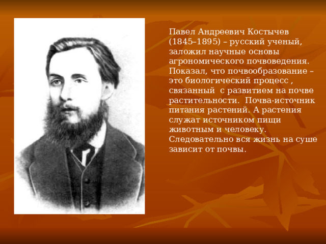 Павел Андреевич Костычев (1845–1895) – русский ученый, заложил научные основы агрономического почвоведения. Показал, что почвообразование – это биологический процесс , связанный с развитием на почве растительности. Почва-источник питания растений. А растения служат источником пищи животным и человеку. Следовательно вся жизнь на суше зависит от почвы. 
