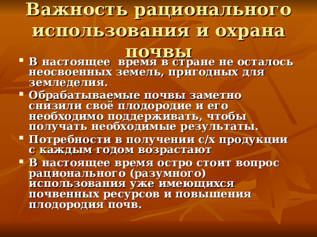 Важность рационального использования и охрана почвы В настоящее время в стране не осталось неосвоенных земель, пригодных для земледелия. Обрабатываемые почвы заметно снизили своё плодородие и его необходимо поддерживать, чтобы получать необходимые результаты. Потребности в получении с/х продукции с каждым годом возрастают В настоящее время остро стоит вопрос рационального (разумного) использования уже имеющихся почвенных ресурсов и повышения плодородия почв. 