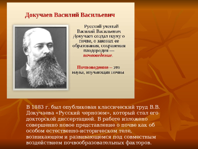 В 1883 г. был опубликован классический труд В.В. Докучаева «Русский чернозем», который стал его докторской диссертацией. В работе изложено совершенно новое представление о почве как об особом естественно-историческом теле, возникающем и развивающемся под совместным воздействием почвообразовательных факторов. 