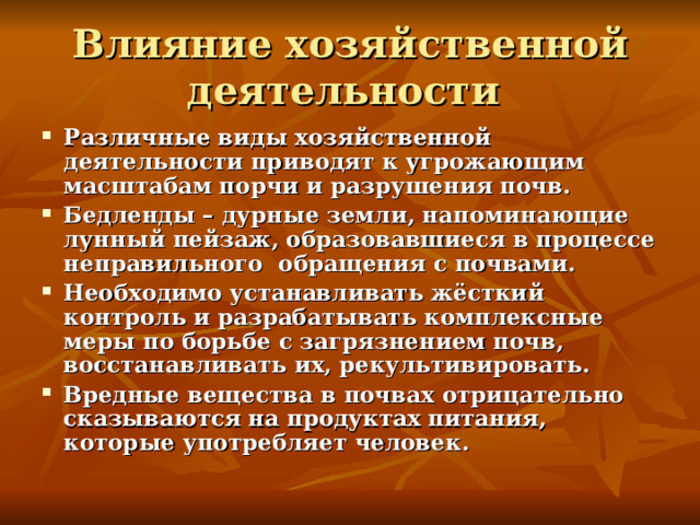 Влияние хозяйственной деятельности Различные виды хозяйственной деятельности приводят к угрожающим масштабам порчи и разрушения почв. Бедленды – дурные земли, напоминающие лунный пейзаж, образовавшиеся в процессе неправильного обращения с почвами. Необходимо устанавливать жёсткий контроль и разрабатывать комплексные меры по борьбе с загрязнением почв, восстанавливать их, рекультивировать. Вредные вещества в почвах отрицательно сказываются на продуктах питания, которые употребляет человек. 