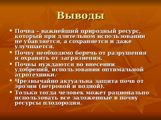 Выводы Почва – важнейший природный ресурс, который при длительном использовании не убавляется, а сохраняется и даже улучшается. Почву необходимо беречь от разрушения и охранять от загрязнения. Почвы нуждаются во внесении удобрений, использовании оптимальной агротехники. Чрезвычайно актуальна защита почв от эрозии (ветровой и водной). Только тогда человек может рационально использовать все заложенные в почву ресурсы плодородия. 