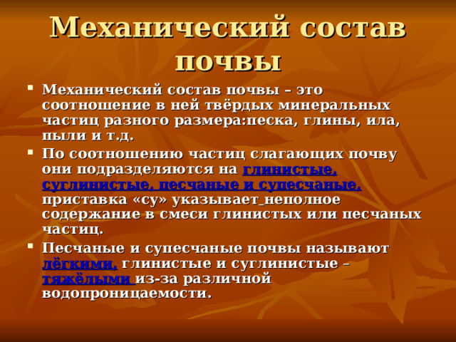 Механический состав почвы Механический состав почвы – это соотношение в ней твёрдых минеральных частиц разного размера:песка, глины, ила, пыли и т.д. По соотношению частиц слагающих почву они подразделяются на  глинистые, суглинистые, песчаные и супесчаные, приставка  «су»  указывает  неполное содержание в смеси глинистых или песчаных частиц. Песчаные и супесчаные почвы называют лёгкими, глинистые и суглинистые – тяжёлыми из-за различной водопроницаемости. 